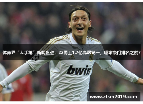 体育界“大手笔”新闻盘点：22勇士1.7亿高居第一，哪家豪门排名之前？